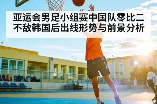 亚运会男足小组赛中国队零比二不敌韩国后出线形势与前景分析